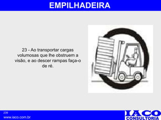239
www.iaco.com.br
EMPILHADEIRA
23 - Ao transportar cargas
volumosas que lhe obstruem a
visão, e ao descer rampas faça-o
de ré.
 