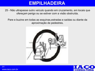 241
www.iaco.com.br
EMPILHADEIRA
25 - Não ultrapasse outro veículo quando em cruzamento, em locais que
ofereçam perigo ou se estiver com a visão obstruída.
Pare e buzine em todas as esquinas,estradas e saídas ou diante da
aproximação de pedestres.
 