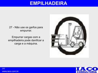 243
www.iaco.com.br
EMPILHADEIRA
27 - Não use os garfos para
empurrar.
Empurrar cargas com a
empilhadeira pode danificar a
carga e a máquina.
 