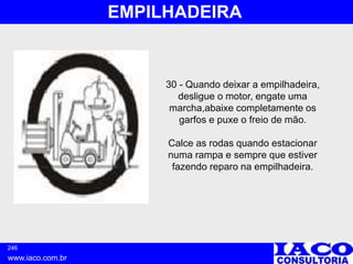 246
www.iaco.com.br
EMPILHADEIRA
30 - Quando deixar a empilhadeira,
desligue o motor, engate uma
marcha,abaixe completamente os
garfos e puxe o freio de mão.
Calce as rodas quando estacionar
numa rampa e sempre que estiver
fazendo reparo na empilhadeira.
 