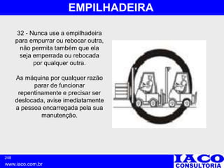 248
www.iaco.com.br
EMPILHADEIRA
32 - Nunca use a empilhadeira
para empurrar ou rebocar outra,
não permita também que ela
seja emperrada ou rebocada
por qualquer outra.
As máquina por qualquer razão
parar de funcionar
repentinamente e precisar ser
deslocada, avise imediatamente
a pessoa encarregada pela sua
manutenção.
 