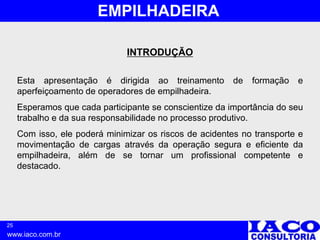 25
www.iaco.com.br
EMPILHADEIRA
INTRODUÇÃO
Esta apresentação é dirigida ao treinamento de formação e
aperfeiçoamento de operadores de empilhadeira.
Esperamos que cada participante se conscientize da importância do seu
trabalho e da sua responsabilidade no processo produtivo.
Com isso, ele poderá minimizar os riscos de acidentes no transporte e
movimentação de cargas através da operação segura e eficiente da
empilhadeira, além de se tornar um profissional competente e
destacado.
 