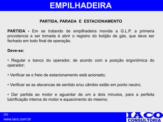 250
www.iaco.com.br
EMPILHADEIRA
PARTIDA, PARADA E ESTACIONAMENTO
PARTIDA - Em se tratando de empilhadeira movida a G.L.P. a primeira
providencia a ser tomada é abrir o registro do botijão de gás, que deve ser
fechado em todo final de operação.
Deve-se:
• Regular o banco do operador, de acordo com a posição ergonômica do
operador;
• Verificar se o freio de estacionamento está acionado;
• Verificar se as alavancas de sentido e/ou câmbio estão em ponto neutro;
• Dar partida ao motor e aguardar de um a dois minutos, para a perfeita
lubrificação interna do motor e aquecimento do mesmo;
 