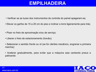 251
www.iaco.com.br
EMPILHADEIRA
• Verificar se as luzes dos instrumentos de controle do painel apagaram-se;
• Elevar os garfos de 15 a 20 cm do piso e inclinar a torre ligeiramente para trás;
• Pisar no freio de aproximação e/ou de serviço;
• Liberar o freio de estacionamento (travão);
• Selecionar o sentido frente ou ré (se for câmbio mecânico, engrenar a primeira
marcha);
• Acelerar gradualmente, para evitar que a máquina saia cantando pneus e
patinando
 