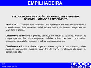 253
www.iaco.com.br
EMPILHADEIRA
PERCURSO, MOVIMENTAÇÃO DE CARGAS, EMPILHAMENTO,
DESEMPILHAMENTO E CAPOTAMENTO
PERCURSO – Sempre que for iniciar uma operação em área desconhecida o
operador deve observar antes, se há existência dos obstáculos, que podem ser
terrestres e aéreos:
Obstáculos Terrestres – pedras, pedaços de madeira, cavacos, retalhos de
chapa, quebramolas, pisos irregulares, valetas, aclives, declives, cruzamentos,
passagens sem visão, pessoas e outros equipamentos etc.
Obstáculos Aéreos – altura de portas, arcos, vigas, pontes rolantes, talhas
elétricas, instalações elétricas, condutos de vapor, tubulações de água, ar
comprimido etc.
 