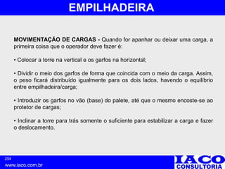 254
www.iaco.com.br
EMPILHADEIRA
MOVIMENTAÇÃO DE CARGAS - Quando for apanhar ou deixar uma carga, a
primeira coisa que o operador deve fazer é:
• Colocar a torre na vertical e os garfos na horizontal;
• Dividir o meio dos garfos de forma que coincida com o meio da carga. Assim,
o peso ficará distribuído igualmente para os dois lados, havendo o equilíbrio
entre empilhadeira/carga;
• Introduzir os garfos no vão (base) do palete, até que o mesmo encoste-se ao
protetor de cargas;
• Inclinar a torre para trás somente o suficiente para estabilizar a carga e fazer
o deslocamento.
 