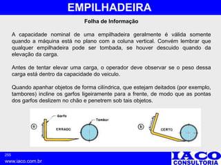 255
www.iaco.com.br
EMPILHADEIRA
Folha de Informação
A capacidade nominal de uma empilhadeira geralmente é válida somente
quando a máquina está no plano com a coluna vertical. Convém lembrar que
qualquer empilhadeira pode ser tombada, se houver descuido quando da
elevação da carga.
Antes de tentar elevar uma carga, o operador deve observar se o peso dessa
carga está dentro da capacidade do veiculo.
Quando apanhar objetos de forma cilíndrica, que estejam deitados (por exemplo,
tambores) incline os garfos ligeiramente para a frente, de modo que as pontas
dos garfos deslizem no chão e penetrem sob tais objetos.
 