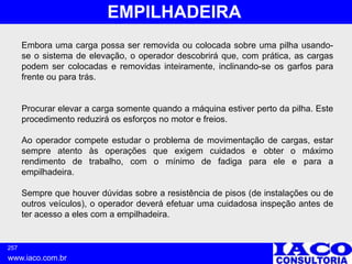257
www.iaco.com.br
EMPILHADEIRA
Embora uma carga possa ser removida ou colocada sobre uma pilha usando-
se o sistema de elevação, o operador descobrirá que, com prática, as cargas
podem ser colocadas e removidas inteiramente, inclinando-se os garfos para
frente ou para trás.
Procurar elevar a carga somente quando a máquina estiver perto da pilha. Este
procedimento reduzirá os esforços no motor e freios.
Ao operador compete estudar o problema de movimentação de cargas, estar
sempre atento às operações que exigem cuidados e obter o máximo
rendimento de trabalho, com o mínimo de fadiga para ele e para a
empilhadeira.
Sempre que houver dúvidas sobre a resistência de pisos (de instalações ou de
outros veículos), o operador deverá efetuar uma cuidadosa inspeção antes de
ter acesso a eles com a empilhadeira.
 