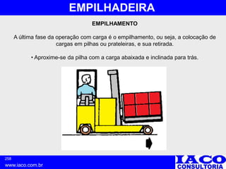258
www.iaco.com.br
EMPILHADEIRA
EMPILHAMENTO
A última fase da operação com carga é o empilhamento, ou seja, a colocação de
cargas em pilhas ou prateleiras, e sua retirada.
• Aproxime-se da pilha com a carga abaixada e inclinada para trás.
 