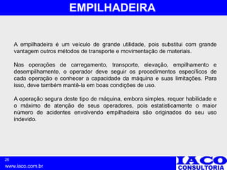 26
www.iaco.com.br
EMPILHADEIRA
A empilhadeira é um veículo de grande utilidade, pois substitui com grande
vantagem outros métodos de transporte e movimentação de materiais.
Nas operações de carregamento, transporte, elevação, empilhamento e
desempilhamento, o operador deve seguir os procedimentos específicos de
cada operação e conhecer a capacidade da máquina e suas limitações. Para
isso, deve também mantê-la em boas condições de uso.
A operação segura deste tipo de máquina, embora simples, requer habilidade e
o máximo de atenção de seus operadores, pois estatisticamente o maior
número de acidentes envolvendo empilhadeira são originados do seu uso
indevido.
 