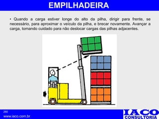 260
www.iaco.com.br
EMPILHADEIRA
• Quando a carga estiver longe do alto da pilha, dirigir para frente, se
necessário, para aproximar o veículo da pilha, e brecar novamente. Avançar a
carga, tomando cuidado para não deslocar cargas das pilhas adjacentes.
 