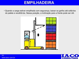 262
www.iaco.com.br
EMPILHADEIRA
• Quando a carga estiver empilhada com segurança, baixar os garfos até soltá-los
do palete e recolhê-los. Nessa posição, a inclinação para a frente pode ser útil.
 