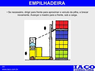 266
www.iaco.com.br
EMPILHADEIRA
• Se necessário, dirigir para frente para aproximar o veículo da pilha, e brecar
novamente. Avançar o mastro para a frente, sob a carga.
 