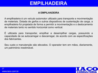 27
www.iaco.com.br
EMPILHADEIRA
A EMPILHADEIRA
A empilhadeira é um veículo automotor utilizado para transporte e movimentação
de materiais. Dotada de garfos e outros dispositivos de sustentação de carga, a
empilhadeira foi projetada de forma a permitir a movimentação e o deslocamento
de materiais tanto no sentido horizontal como vertical.
É utilizada para transportar, empilhar e desempilhar cargas, possuindo a
capacidade de se autocarregar e descarregar, de acordo com as especificações
dos fabricantes.
Seu custo e manutenção são elevados. O operador tem em mãos, diariamente,
um patrimônio inestimável.
 