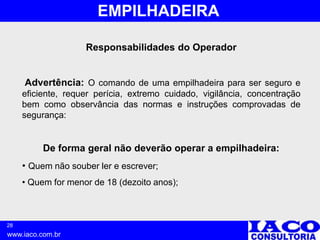 28
www.iaco.com.br
EMPILHADEIRA
Responsabilidades do Operador
Advertência: O comando de uma empilhadeira para ser seguro e
eficiente, requer perícia, extremo cuidado, vigilância, concentração
bem como observância das normas e instruções comprovadas de
segurança:
De forma geral não deverão operar a empilhadeira:
• Quem não souber ler e escrever;
• Quem for menor de 18 (dezoito anos);
 