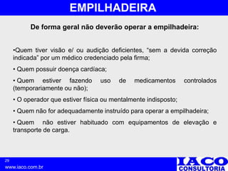 29
www.iaco.com.br
EMPILHADEIRA
De forma geral não deverão operar a empilhadeira:
•Quem tiver visão e/ ou audição deficientes, “sem a devida correção
indicada” por um médico credenciado pela firma;
• Quem possuir doença cardíaca;
• Quem estiver fazendo uso de medicamentos controlados
(temporariamente ou não);
• O operador que estiver física ou mentalmente indisposto;
• Quem não for adequadamente instruído para operar a empilhadeira;
• Quem não estiver habituado com equipamentos de elevação e
transporte de carga.
 