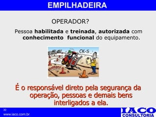 30
www.iaco.com.br
EMPILHADEIRA
OPERADOR?
Pessoa habilitada e treinada, autorizada com
conhecimento funcional do equipamento.
É o responsável direto pela segurança da
operação, pessoas e demais bens
interligados a ela.
 