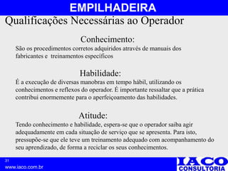 31
www.iaco.com.br
EMPILHADEIRA
Qualificações Necessárias ao Operador
Conhecimento:
São os procedimentos corretos adquiridos através de manuais dos
fabricantes e treinamentos específicos
Habilidade:
É a execução de diversas manobras em tempo hábil, utilizando os
conhecimentos e reflexos do operador. É importante ressaltar que a prática
contribui enormemente para o aperfeiçoamento das habilidades.
Atitude:
Tendo conhecimento e habilidade, espera-se que o operador saiba agir
adequadamente em cada situação de serviço que se apresenta. Para isto,
pressupõe-se que ele teve um treinamento adequado com acompanhamento do
seu aprendizado, de forma a reciclar os seus conhecimentos.
 