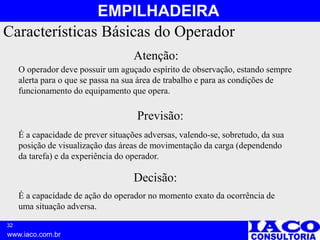 32
www.iaco.com.br
EMPILHADEIRA
Características Básicas do Operador
Atenção:
O operador deve possuir um aguçado espírito de observação, estando sempre
alerta para o que se passa na sua área de trabalho e para as condições de
funcionamento do equipamento que opera.
É a capacidade de prever situações adversas, valendo-se, sobretudo, da sua
posição de visualização das áreas de movimentação da carga (dependendo
da tarefa) e da experiência do operador.
Previsão:
É a capacidade de ação do operador no momento exato da ocorrência de
uma situação adversa.
Decisão:
 