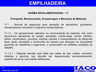 38
www.iaco.com.br
EMPILHADEIRA
NORMA REGULAMENTADORA – 11
Transporte, Movimentação, Armazenagem e Manuseio de Materiais
11.1 – Normas de segurança para operação de elevadores, guindastes,
transportadores industriais e máquinas transportadoras.
11.1.2 – Os equipamentos utilizados na movimentação de materiais, tais como
ascensores elevadores de cargas, guindaste, monta-carga, pontes rolantes,
talhas, empilhadeira, guinchos, esteiras rolantes e transportadores de diferentes
tipos, serão calculados e construídos de maneira que ofereçam as necessárias
garantias de resistência e segurança, e conservados em perfeitas condições de
trabalho.
11.1.3.1 – Especial atenção será dada aos cabos de aço, cordas, correntes,
roldanas e ganchos que deverão ser inspecionados permanentemente,
substituindo-se as suas partes defeituosas.
 