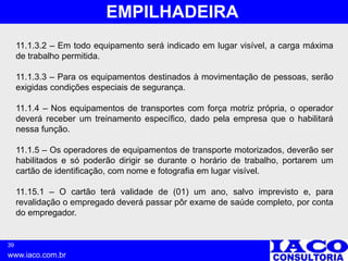 39
www.iaco.com.br
EMPILHADEIRA
11.1.3.2 – Em todo equipamento será indicado em lugar visível, a carga máxima
de trabalho permitida.
11.1.3.3 – Para os equipamentos destinados à movimentação de pessoas, serão
exigidas condições especiais de segurança.
11.1.4 – Nos equipamentos de transportes com força motriz própria, o operador
deverá receber um treinamento específico, dado pela empresa que o habilitará
nessa função.
11.1.5 – Os operadores de equipamentos de transporte motorizados, deverão ser
habilitados e só poderão dirigir se durante o horário de trabalho, portarem um
cartão de identificação, com nome e fotografia em lugar visível.
11.15.1 – O cartão terá validade de (01) um ano, salvo imprevisto e, para
revalidação o empregado deverá passar pôr exame de saúde completo, por conta
do empregador.
 