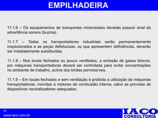 40
www.iaco.com.br
EMPILHADEIRA
11.1.6 – Os equipamentos de transportes motorizados deverão possuir sinal de
advertência sonora (buzina).
11.1.7 – Todos os transportadores industriais serão permanentemente
inspecionados e as peças defeituosas, ou que apresentem deficiências, deverão
ser imediatamente substituídas.
11.1.8 – Nos locais fechados ou pouco ventilados, a emissão de gases tóxicos,
por máquinas transportadoras deverá ser controlada para evitar concentrações
no ambiente de trabalho, acima dos limites permissíveis.
11.1.9 – Em locais fechados e sem ventilação é proibida a utilização de máquinas
transportadoras, movidas a motores de combustão interna, salvo se providas de
dispositivos neutralizadores adequados.
 