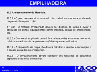 41
www.iaco.com.br
EMPILHADEIRA
11.3 Armazenamento de Materiais.
11.3.1 - O peso do material armazenado não poderá exceder a capacidade de
carga calculada para o piso.
1 1.3.2 - O material armazenado deverá ser disposto de forma a evitar a
obstrução de portas, equipamentos contra incêndio, saídas de emergências,
etc.
11.3.3 - O material empilhado deverá ficar afastado das estruturas laterais do
prédio a uma distância de pelo menos (50) cinquenta centímetros.
11.3.4 - A disposição de carga não deverá dificultar o trânsito, a iluminação e
o acesso às saídas de emergência.
11.3.5 - O armazenamento deverá obedecer aos requisitos de segurança
especiais a cada tipo de material.
 