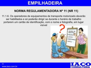 43
www.iaco.com.br
EMPILHADEIRA
NORMA REGULAMENTADORA Nº 11 (NR 11)
11.1.6. Os operadores de equipamentos de transporte motorizado deverão
ser habilitados e só poderão dirigir se durante o horário de trabalho
portarem um cartão de identificação, com o nome e fotografia, em lugar
visível
 
