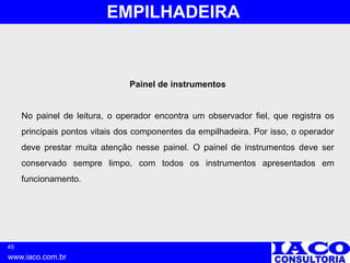 45
www.iaco.com.br
EMPILHADEIRA
Painel de instrumentos
No painel de leitura, o operador encontra um observador fiel, que registra os
principais pontos vitais dos componentes da empilhadeira. Por isso, o operador
deve prestar muita atenção nesse painel. O painel de instrumentos deve ser
conservado sempre limpo, com todos os instrumentos apresentados em
funcionamento.
 