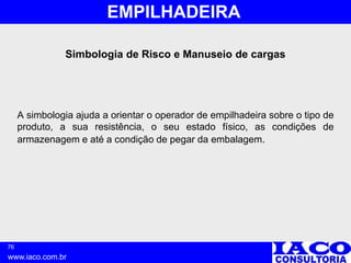 76
www.iaco.com.br
EMPILHADEIRA
Simbologia de Risco e Manuseio de cargas
A simbologia ajuda a orientar o operador de empilhadeira sobre o tipo de
produto, a sua resistência, o seu estado físico, as condições de
armazenagem e até a condição de pegar da embalagem.
 
