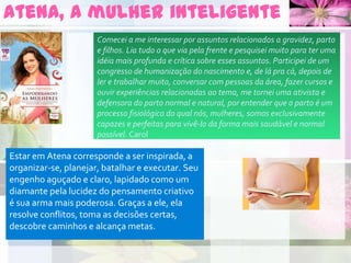 Atena, a mulher inteligente
Estar em Atena corresponde a ser inspirada, a
organizar-se, planejar, batalhar e executar. Seu
engenho aguçado e claro, lapidado como um
diamante pela lucidez do pensamento criativo
é sua arma mais poderosa. Graças a ele, ela
resolve conflitos, toma as decisões certas,
descobre caminhos e alcança metas.
Comecei a me interessar por assuntos relacionados a gravidez, parto
e filhos. Lia tudo o que via pela frente e pesquisei muito para ter uma
idéia mais profunda e crítica sobre esses assuntos. Participei de um
congresso de humanização do nascimento e, de lá pra cá, depois de
ler e trabalhar muito, conversar com pessoas da área, fazer cursos e
ouvir experiências relacionadas ao tema, me tornei uma ativista e
defensora do parto normal e natural, por entender que o parto é um
processo fisiológico do qual nós, mulheres, somos exclusivamente
capazes e perfeitas para vivê-lo da forma mais saudável e normal
possível. Carol
 