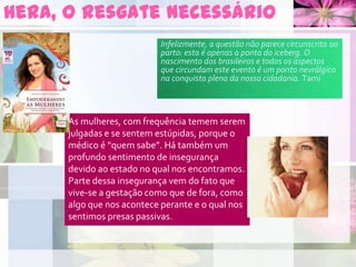 Hera, o resgate necessário
As mulheres, com frequência temem serem
julgadas e se sentem estúpidas, porque o
médico é “quem sabe”. Há também um
profundo sentimento de insegurança
devido ao estado no qual nos encontramos.
Parte dessa insegurança vem do fato que
vive-se a gestação como que de fora, como
algo que nos acontece perante e o qual nos
sentimos presas passivas.
Infelizmente, a questão não parece circunscrita ao
parto: esta é apenas a ponta do iceberg. O
nascimento dos brasileiros e todos os aspectos
que circundam este evento é um ponto nevrálgico
na conquista plena da nossa cidadania. Tami
 