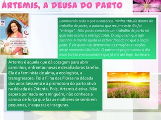 Ártemis, a deusa do parto
Ártemis é aquela que dá coragem para abrir
caminhos, enfrentar novas e desafiadoras tarefas.
Ela é a feminista de alma, a ecologista, a
transgressora. Foi a Filha das Flores na década
dos anos Sessenta e a promotora do parto ativo
na década de Oitenta. Pois, Ártemis é ativa. Não
espera por nada nem ninguém, não conhece a
camisa de força que faz as mulheres se sentirem
pequenas, incapazes e inseguras.
Lembrando tudo o que aconteceu, minha atitude diante do
trabalho de parto, a palavra que resume este dia foi
“entrega” . Não posso conceber um trabalho de parto no
qual não ocorra a entrega total. O corpo tem que agir
sozinho. A mente ajuda se estiver focada no que o corpo
pede. É ele quem vai determinar as emoções e reações
deste momento tão lindo. O parto me proporcionou o dia
mais bonito e emocionante que já vivi até hoje. Jucimara
 