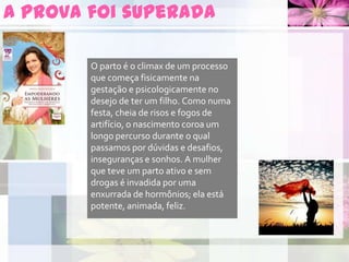A prova foi superada
O parto é o climax de um processo
que começa fisicamente na
gestação e psicologicamente no
desejo de ter um filho. Como numa
festa, cheia de risos e fogos de
artifício, o nascimento coroa um
longo percurso durante o qual
passamos por dúvidas e desafios,
inseguranças e sonhos. A mulher
que teve um parto ativo e sem
drogas é invadida por uma
enxurrada de hormônios; ela está
potente, animada, feliz.
 