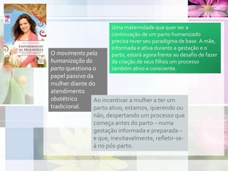 O movimento pela
humanização do
parto questiona o
papel passivo da
mulher diante do
atendimento
obstétrico
tradicional.
Ao incentivar a mulher a ter um
parto ativo, estamos, querendo ou
não, despertando um processo que
começa antes do parto – numa
gestação informada e preparada –
e que, inevitavelmente, refletir-se-
á no pós-parto.
Uma maternidade que quer ser a
continuação de um parto humanizado
precisa rever seu paradigma de base. A mãe,
informada e ativa durante a gestação e o
parto, estará agora frente ao desafio de fazer
da criação de seus filhos um processo
também ativo e consciente.
 