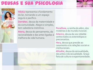 Deusas e sua psicologia
Héstia representa o fundamento
do lar, tornando-o um espaço
seguro e pacífico.
Deméter, deusa da maternidade e
da comunidade. Alegre e simples,
tem sabedoria instintiva.
Atena, deusa do pensamento, da
racionalidade e das artes ligadas à
melhora da vida humana.
Perséfone, a rainha do além, dos
mistérios e do mundo invisível.
Ártemis, deusa da voz rebelde
contra todos os estereótipos e
preconceitos.
Hera, deusa que preside ao
casamento e às relações sociais e
institucionais.
Afrodite, deusa da sensualidade,
das artes e da sexualidade. Graça
feita de cultura e espontaneidade.
 