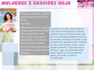 Mulheres e gravidez hoje
Estudar, trabalhar, ganhar
quase quanto um homem!
Puxa...
Ter filhos...
Não poder criá-los , não ter
tempo e/ou dinheiro. Não
saber o que fazer com
eles, onde e com quem
deixá-los 8-12 horas por
dia enquanto trabalha.
Estar dividida entre amor e
obrigações, maternidade e
trabalho....
É comum a mulher desconsiderar
suas reais necessidades, surda ao
pedido interno de introversão. Até
por uma simples questão de inércia,
ela tende a continuar fazendo o que
sempre fez e quando sentir vontade
de parar, de mudar o rítmo, ouvrá
alguém dizendo: “Gravidez não é
doença”, que, no contexto social
atual, significa: sua vontade de
parar, de mudar o rítmo é
injustificada.
 
