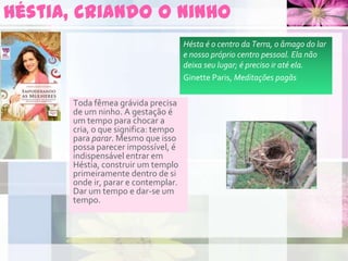 Héstia, criando o ninho
Toda fêmea grávida precisa
de um ninho. A gestação é
um tempo para chocar a
cria, o que significa: tempo
para parar. Mesmo que isso
possa parecer impossível, é
indispensável entrar em
Héstia, construir um templo
primeiramente dentro de si
onde ir, parar e contemplar.
Dar um tempo e dar-se um
tempo.
Hésta é o centro da Terra, o âmago do lar
e nosso próprio centro pessoal. Ela não
deixa seu lugar; é preciso ir até ela.
Ginette Paris, Meditações pagãs
 