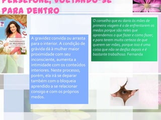 Perséfone, voltando-se
para dentro
A gravidez convida ou arrasta
para o interior. A condição de
grávida dá à mulher maior
proximidade com seu
inconsciente, aumenta a
intimidade com os conteúdos
interiores. Neste processo,
porém, ela irá se deparar
também com o bloqueia
aprendido a se relacionar
consigo e com os próprios
medos.
O conselho que eu daria às mães de
primeira viagem é o de enfrentarem os
medos porque são neles que
aprendemos o que fazer e como fazer,
e para terem muita certeza de que
querem ser mães, porque isso é uma
coisa que não se desfaz depois e é
bastante trabalhoso. Fernanda
 