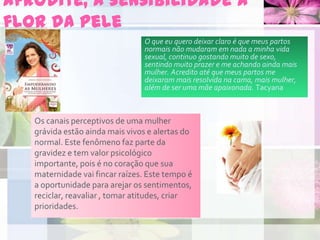 Afrodite, a sensibilidade à
flor da pele
Os canais perceptivos de uma mulher
grávida estão ainda mais vivos e alertas do
normal. Este fenômeno faz parte da
gravidez e tem valor psicológico
importante, pois é no coração que sua
maternidade vai fincar raízes. Este tempo é
a oportunidade para arejar os sentimentos,
reciclar, reavaliar , tomar atitudes, criar
prioridades.
O que eu quero deixar claro é que meus partos
normais não mudaram em nada a minha vida
sexual, continuo gostando muito de sexo,
sentindo muito prazer e me achando ainda mais
mulher. Acredito até que meus partos me
deixaram mais resolvida na cama, mais mulher,
além de ser uma mãe apaixonada. Tacyana
 