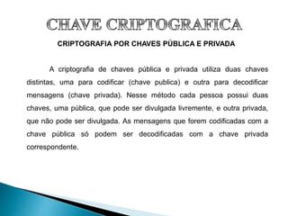 CRIPTOGRAFIA POR CHAVES PÚBLICA E PRIVADA
A criptografia de chaves pública e privada utiliza duas chaves
distintas, uma para codificar (chave publica) e outra para decodificar
mensagens (chave privada). Nesse método cada pessoa possui duas
chaves, uma pública, que pode ser divulgada livremente, e outra privada,
que não pode ser divulgada. As mensagens que forem codificadas com a
chave pública só podem ser decodificadas com a chave privada
correspondente.
 