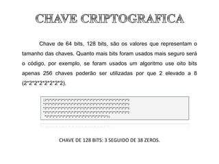 Chave de 64 bits, 128 bits, são os valores que representam o
tamanho das chaves. Quanto mais bits foram usados mais seguro será
o código, por exemplo, se foram usados um algoritmo use oito bits
apenas 256 chaves poderão ser utilizadas por que 2 elevado a 8
(2*2*2*2*2*2*2*2).
CHAVE DE 128 BITS: 3 SEGUIDO DE 38 ZEROS.
 