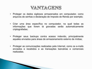 • Proteger os dados sigilosos armazenados em computador, como
arquivos de senhas e declaração de Imposto de Renda por exemplo;
• Criar uma área específica no computador, na qual todas as
informações que forem lá gravadas serão automaticamente
criptografadas;
• Proteger seus backups contra acesso indevido, principalmente
aqueles enviados para áreas de armazenamento externo de mídias;
• Proteger as comunicações realizadas pela Internet, como os e-mails
enviados e recebidos e as transações bancárias e comerciais
realizadas.
 