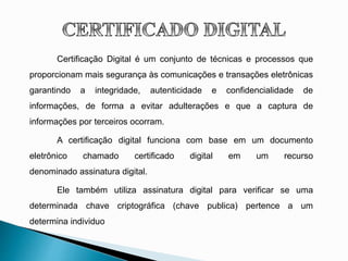 Certificação Digital é um conjunto de técnicas e processos que
proporcionam mais segurança às comunicações e transações eletrônicas
garantindo a integridade, autenticidade e confidencialidade de
informações, de forma a evitar adulterações e que a captura de
informações por terceiros ocorram.
A certificação digital funciona com base em um documento
eletrônico chamado certificado digital em um recurso
denominado assinatura digital.
Ele também utiliza assinatura digital para verificar se uma
determinada chave criptográfica (chave publica) pertence a um
determina individuo
 