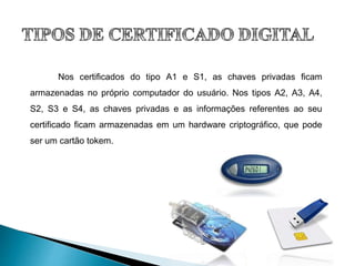 Nos certificados do tipo A1 e S1, as chaves privadas ficam
armazenadas no próprio computador do usuário. Nos tipos A2, A3, A4,
S2, S3 e S4, as chaves privadas e as informações referentes ao seu
certificado ficam armazenadas em um hardware criptográfico, que pode
ser um cartão tokem.
 