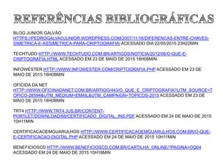 BLOG JUNIOR GALVÃO
HTTPS://PEDROGALVAOJUNIOR.WORDPRESS.COM/2007/11/16/DIFERENCAS-ENTRE-CHAVES-
SIMETRICA-E-ASSIMETRICA-PARA-CRIPTOGRAFIA/ ACESSADO DIA 22/05/2015 23H22MIN
TECHTUDO HTTP://WWW.TECHTUDO.COM.BR/ARTIGOS/NOTICIA/2012/06/O-QUE-E-
CRIPTOGRAFIA.HTML ACESSADO EM 23 DE MAIO DE 2015 18H08MIN
INFOWESTER HTTP://WWW.INFOWESTER.COM/CRIPTOGRAFIA.PHP ACESSADO EM 23 DE
MAIO DE 2015 18H08MIN
OFICIDA DA NET
HTTP://WWW.OFICINADANET.COM.BR/ARTIGO/443/O_QUE_E_CRIPTOGRAFIA?UTM_SOURCE=T
OPICO-28594&UTM_MEDIUM=EMAIL&UTM_CAMPAIGN=TOPICOS-2015 ACESSADO EM 23 DE
MAIO DE 2015 18H08MIN
TRT4 HTTP://WWW.TRT4.JUS.BR/CONTENT-
PORTLET/DOWNLOAD/68/CERTIFICADO_DIGITAL_INS.PDF ACESSADO EM 24 DE MAIO DE 2015
10H11MIN
CERTIFICACAOEMGUARULHOS HTTP://WWW.CERTIFICACAOEMGUARULHOS.COM.BR/O-QUE-
E-CERTIFICACAO-DIGITAL.PHP ACESSADO EM 24 DE MAIO DE 2015 10H11MIN
BENEFICIOSCD HTTP://WWW.BENEFICIOSCD.COM.BR/CARTILHA_ONLINE/?PAGINA=OQ04
ACESSADO EM 24 DE MAIO DE 2015 10H18MIN
 
