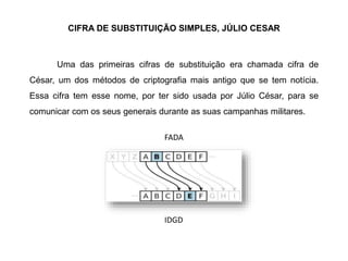 CIFRA DE SUBSTITUIÇÃO SIMPLES, JÚLIO CESAR
Uma das primeiras cifras de substituição era chamada cifra de
César, um dos métodos de criptografia mais antigo que se tem notícia.
Essa cifra tem esse nome, por ter sido usada por Júlio César, para se
comunicar com os seus generais durante as suas campanhas militares.
FADA
IDGD
 