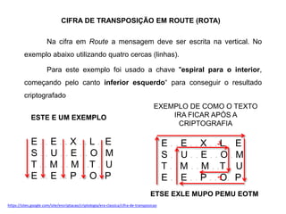 CIFRA DE TRANSPOSIÇÃO EM ROUTE (ROTA)
Na cifra em Route a mensagem deve ser escrita na vertical. No
exemplo abaixo utilizando quatro cercas (linhas).
Para este exemplo foi usado a chave "espiral para o interior,
começando pelo canto inferior esquerdo“ para conseguir o resultado
criptografado
ESTE E UM EXEMPLO
E . . E . . X . . L . E
S . . U . . E . . O . M
T . . M . . M . .T . U
E . . E . . P . . O. P
EXEMPLO DE COMO O TEXTO
IRA FICAR APÓS A
CRIPTOGRAFIA
E . . E . . X . . L . E
S . . U . . E . . O . M
T . . M . . M . .T . U
E . . E . . P . . O. P
ETSE EXLE MUPO PEMU EOTM
https://sites.google.com/site/encriptacao/criptologia/era-classica/cifra-de-transposicao
 
