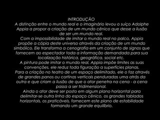 INTRODUÇÃO
A distinção entre o mundo real e o imaginário levou o suíço Adolphe
Appia a propor a criação de um mundo cênico que desse a ilusão
de ser um mundo real.
Com a impossibilidade de imitar o mundo real no palco, Appia
propõe a cópia deste universo através da criação de um mundo
simbólico. Ele transforma a cenografia em um conjunto de signos que
fornecem ao espectador toda a informação demandada para sua
localização histórica, geográfica, social etc.
A pintura pode imitar o mundo real, Appia impõe limites as suas
convenções, ele reduz toda figuração a superfícies planas.
Para a criação no teatro de um espaço delimitado, ele o faz através
de grandes panos ou cortinas verticais penduradas uma atrás da
outra e que criam a ilusão de que o ator penetra na cena - a cena
passa a ser tridimensional.
Ainda o ator deve ser posto em algum plano horizontal para
delimitar-se outra linha do espaço cênico, os grandes tablados
horizontais, os praticáveis, fornecem este plano de estabilidade
formando um grande equilíbrio.
 