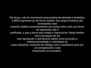 Na dança, arte do movimento essencialmente abstrata e simbólica,
é difícil expressar-se de forma realista. Sua própria história não
acompanha essa
vertente estética contemporânea nas outras artes, pois sua forma
de expressão não é
codificada, o que a torna mais ampla e imprevisível. Neste âmbito,
uma concepção de luz
que represente o real deveria adotar como princípio a
tridimensionalidade e visibilidade do
corpo dançante, entrando em diálogo com o espetáculo para ser
um complemento e não
meramente um acessório.
 